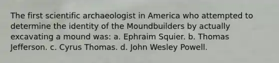 The first scientific archaeologist in America who attempted to determine the identity of the Moundbuilders by actually excavating a mound was: a. Ephraim Squier. b. Thomas Jefferson. c. Cyrus Thomas. d. John Wesley Powell.