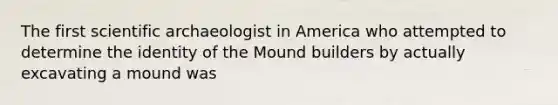 The first scientific archaeologist in America who attempted to determine the identity of the Mound builders by actually excavating a mound was