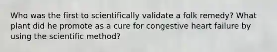 Who was the first to scientifically validate a folk remedy? What plant did he promote as a cure for congestive heart failure by using the scientific method?