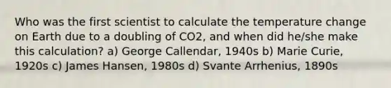 Who was the first scientist to calculate the temperature change on Earth due to a doubling of CO2, and when did he/she make this calculation? a) George Callendar, 1940s b) Marie Curie, 1920s c) James Hansen, 1980s d) Svante Arrhenius, 1890s