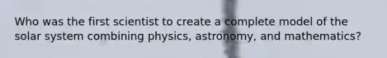 Who was the first scientist to create a complete model of the solar system combining physics, astronomy, and mathematics?