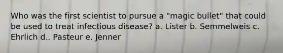 Who was the first scientist to pursue a "magic bullet" that could be used to treat infectious disease? a. Lister b. Semmelweis c. Ehrlich d.. Pasteur e. Jenner