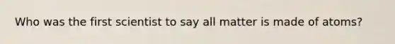 Who was the first scientist to say all matter is made of atoms?