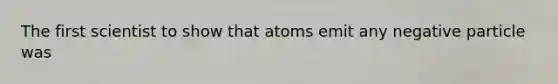 The first scientist to show that atoms emit any negative particle was