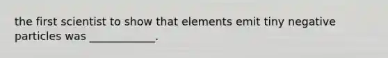 the first scientist to show that elements emit tiny negative particles was ____________.