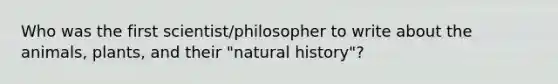 Who was the first scientist/philosopher to write about the animals, plants, and their "natural history"?