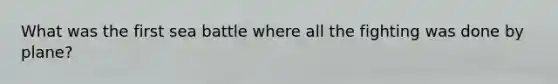 What was the first sea battle where all the fighting was done by plane?
