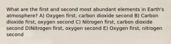 What are the first and second most abundant elements in Earth's atmosphere? A) Oxygen first, carbon dioxide second B) Carbon dioxide first, oxygen second C) Nitrogen first, carbon dioxide second D)Nitrogen first, oxygen second E) Oxygen first, nitrogen second