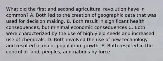 What did the first and second agricultural revolution have in common? A. Both led to the creation of geographic data that was used for <a href='https://www.questionai.com/knowledge/kuI1pP196d-decision-making' class='anchor-knowledge'>decision making</a>. B. Both result in significant health consequences, but minimal economic consequences C. Both were characterized by the use of high-yield seeds and increased use of chemicals. D. Both involved the use of new technology and resulted in major population growth. E. Both resulted in the control of land, peoples, and nations by force