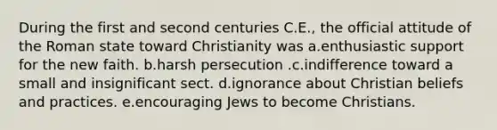 During the first and second centuries C.E., the official attitude of the Roman state toward Christianity was a.enthusiastic support for the new faith. b.harsh persecution .c.indifference toward a small and insignificant sect. d.ignorance about Christian beliefs and practices. e.encouraging Jews to become Christians.