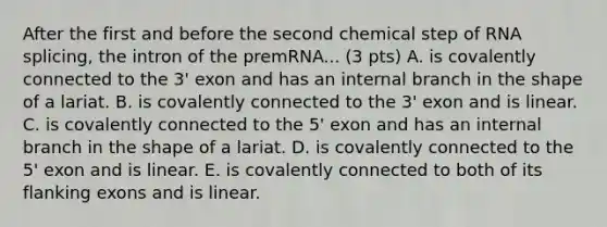 After the first and before the second chemical step of RNA splicing, the intron of the premRNA... (3 pts) A. is covalently connected to the 3' exon and has an internal branch in the shape of a lariat. B. is covalently connected to the 3' exon and is linear. C. is covalently connected to the 5' exon and has an internal branch in the shape of a lariat. D. is covalently connected to the 5' exon and is linear. E. is covalently connected to both of its flanking exons and is linear.