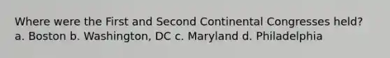 Where were the First and Second Continental Congresses held? a. Boston b. Washington, DC c. Maryland d. Philadelphia