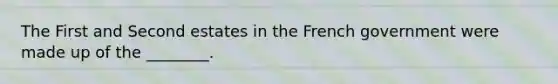 The First and Second estates in the French government were made up of the ________.