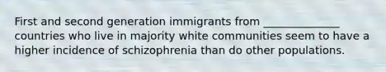 First and second generation immigrants from ______________ countries who live in majority white communities seem to have a higher incidence of schizophrenia than do other populations.