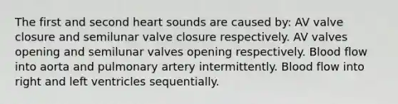 The first and second heart sounds are caused by: AV valve closure and semilunar valve closure respectively. AV valves opening and semilunar valves opening respectively. Blood flow into aorta and pulmonary artery intermittently. Blood flow into right and left ventricles sequentially.