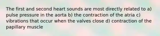 The first and second heart sounds are most directly related to a) pulse pressure in the aorta b) the contraction of the atria c) vibrations that occur when the valves close d) contraction of the papillary muscle