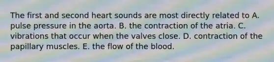 The first and second heart sounds are most directly related to A. pulse pressure in the aorta. B. the contraction of the atria. C. vibrations that occur when the valves close. D. contraction of the papillary muscles. E. the flow of the blood.