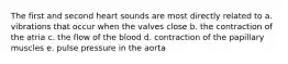 The first and second heart sounds are most directly related to a. vibrations that occur when the valves close b. the contraction of the atria c. the flow of the blood d. contraction of the papillary muscles e. pulse pressure in the aorta