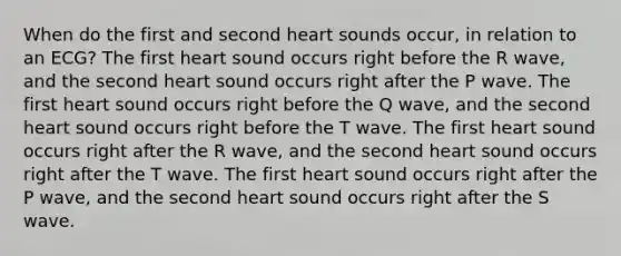 When do the first and second heart sounds occur, in relation to an ECG? The first heart sound occurs right before the R wave, and the second heart sound occurs right after the P wave. The first heart sound occurs right before the Q wave, and the second heart sound occurs right before the T wave. The first heart sound occurs right after the R wave, and the second heart sound occurs right after the T wave. The first heart sound occurs right after the P wave, and the second heart sound occurs right after the S wave.