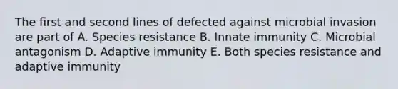 The first and second lines of defected against microbial invasion are part of A. Species resistance B. Innate immunity C. Microbial antagonism D. Adaptive immunity E. Both species resistance and adaptive immunity