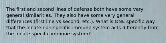 The first and second lines of defense both have some very general similarities. They also have some very general differences (first line vs second, etc.). What is ONE specific way that the innate non-specific immune system acts differently from the innate specific immune system?