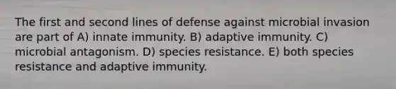 The first and second lines of defense against microbial invasion are part of A) innate immunity. B) adaptive immunity. C) microbial antagonism. D) species resistance. E) both species resistance and adaptive immunity.