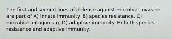 The first and second lines of defense against microbial invasion are part of A) innate immunity. B) species resistance. C) microbial antagonism. D) adaptive immunity. E) both species resistance and adaptive immunity.