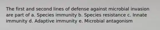 The first and second lines of defense against microbial invasion are part of a. Species immunity b. Species resistance c. Innate immunity d. Adaptive immunity e. Microbial antagonism