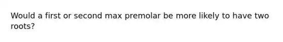 Would a first or second max premolar be more likely to have two roots?