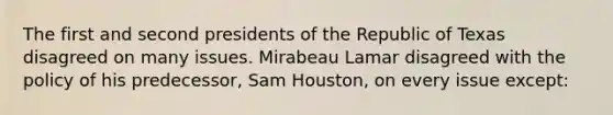 The first and second presidents of the Republic of Texas disagreed on many issues. Mirabeau Lamar disagreed with the policy of his predecessor, Sam Houston, on every issue except: