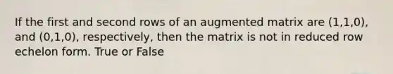 If the first and second rows of an augmented matrix are (1,1,0), and (0,1,0), respectively, then the matrix is not in reduced row echelon form. True or False