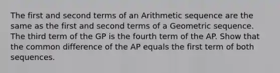 The first and second terms of an Arithmetic sequence are the same as the first and second terms of a Geometric sequence. The third term of the GP is the fourth term of the AP. Show that the common difference of the AP equals the first term of both sequences.