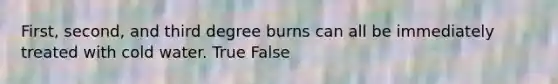 First, second, and third degree burns can all be immediately treated with cold water. True False