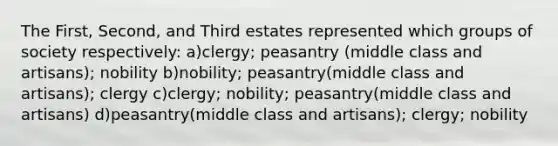 The First, Second, and Third estates represented which groups of society respectively: a)clergy; peasantry (middle class and artisans); nobility b)nobility; peasantry(middle class and artisans); clergy c)clergy; nobility; peasantry(middle class and artisans) d)peasantry(middle class and artisans); clergy; nobility