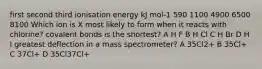 first second third ionisation energy kJ mol-1 590 1100 4900 6500 8100 Which ion is X most likely to form when it reacts with chlorine? covalent bonds is the shortest? A H F B H Cl C H Br D H I greatest deflection in a mass spectrometer? A 35Cl2+ B 35Cl+ C 37Cl+ D 35Cl37Cl+