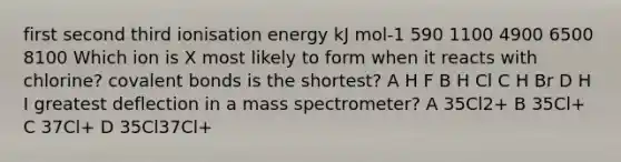 first second third ionisation energy kJ mol-1 590 1100 4900 6500 8100 Which ion is X most likely to form when it reacts with chlorine? covalent bonds is the shortest? A H F B H Cl C H Br D H I greatest deflection in a mass spectrometer? A 35Cl2+ B 35Cl+ C 37Cl+ D 35Cl37Cl+