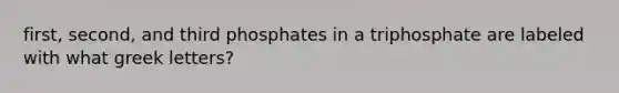 first, second, and third phosphates in a triphosphate are labeled with what greek letters?