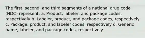 The first, second, and third segments of a national drug code (NDC) represent: a. Product, labeler, and package codes, respectively b. Labeler, product, and package codes, respectively c. Package, product, and labeler codes, respectively d. Generic name, labeler, and package codes, respectively.