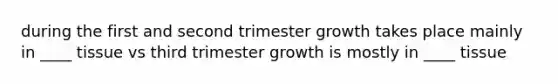 during the first and second trimester growth takes place mainly in ____ tissue vs third trimester growth is mostly in ____ tissue