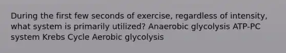 During the first few seconds of exercise, regardless of intensity, what system is primarily utilized? Anaerobic glycolysis ATP-PC system Krebs Cycle Aerobic glycolysis