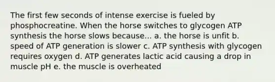 The first few seconds of intense exercise is fueled by phosphocreatine. When the horse switches to glycogen ATP synthesis the horse slows because... a. the horse is unfit b. speed of ATP generation is slower c. ATP synthesis with glycogen requires oxygen d. ATP generates lactic acid causing a drop in muscle pH e. the muscle is overheated