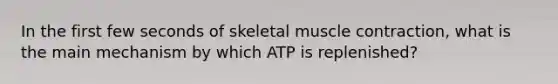 In the first few seconds of skeletal muscle contraction, what is the main mechanism by which ATP is replenished?