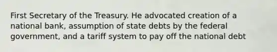 First Secretary of the Treasury. He advocated creation of a national bank, assumption of state debts by the federal government, and a tariff system to pay off the national debt