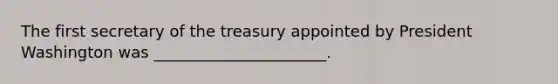 The first secretary of the treasury appointed by President Washington was ______________________.