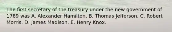 The first secretary of the treasury under the new government of 1789 was A. Alexander Hamilton. B. Thomas Jefferson. C. Robert Morris. D. James Madison. E. Henry Knox.