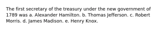 The first secretary of the treasury under the new government of 1789 was a. Alexander Hamilton. b. Thomas Jefferson. c. Robert Morris. d. James Madison. e. Henry Knox.