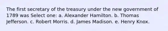 The first secretary of the treasury under the new government of 1789 was Select one: a. Alexander Hamilton. b. Thomas Jefferson. c. Robert Morris. d. James Madison. e. Henry Knox.