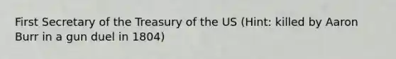 First Secretary of the Treasury of the US (Hint: killed by Aaron Burr in a gun duel in 1804)