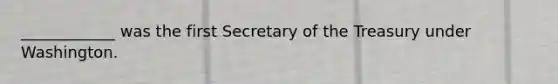 ____________ was the first Secretary of the Treasury under Washington.