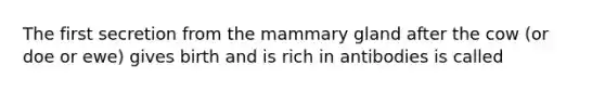 The first secretion from the mammary gland after the cow (or doe or ewe) gives birth and is rich in antibodies is called